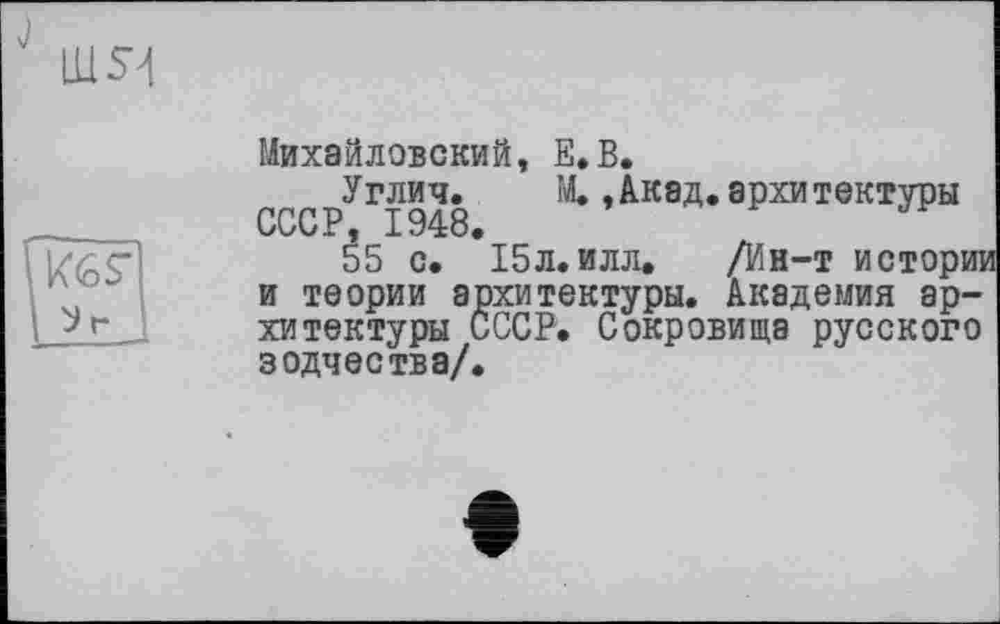 ﻿LU Я
Михайловский, Е.В.
KGS'
У г
Углич. М.,Акад, архитектуры СССР, 1948.
55 с. 15л.илл. /Ин-т исторт и теории архитектуры. Академия архитектуры СССР. Сокровища русского зодчества/.